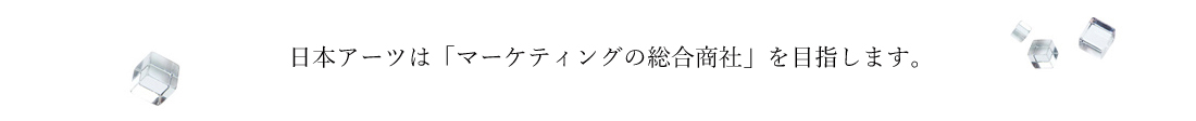日本アーツは「マーケティングの総合商社」を目指します。