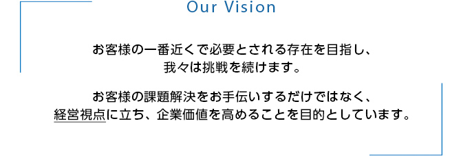 Our Vision お客様の一番近くで必要とされる存在を目指し、我々は挑戦を続けます。お客様の課題解決をお手伝いするだけではなく、経営視点に立ち、 企業価値を高めることを目的としています。