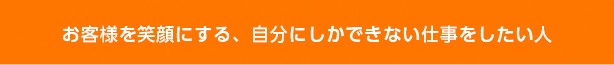 お客様を笑顔にする、自分にしかできない仕事をしたい人