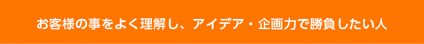 お客様の事をよく理解し、アイデア・企画力で勝負したい人